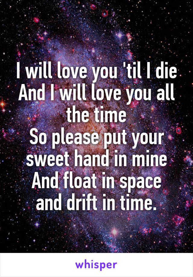 I will love you 'til I die
And I will love you all the time
So please put your sweet hand in mine
And float in space and drift in time.