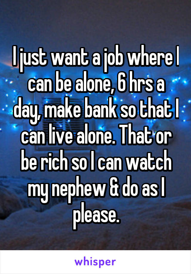 I just want a job where I can be alone, 6 hrs a day, make bank so that I can live alone. That or be rich so I can watch my nephew & do as I please.