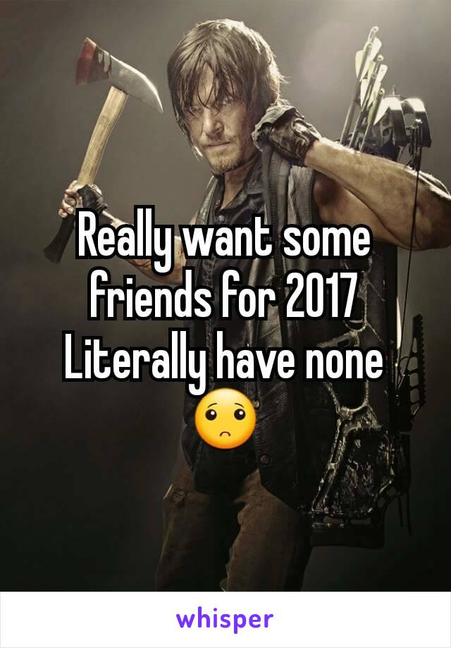 Really want some friends for 2017 Literally have none 🙁