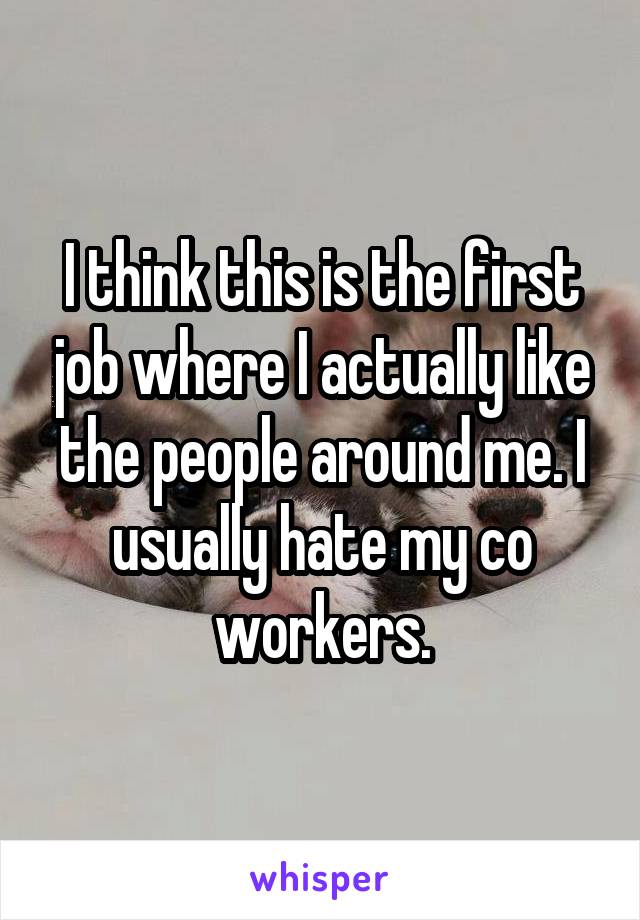 I think this is the first job where I actually like the people around me. I usually hate my co workers.