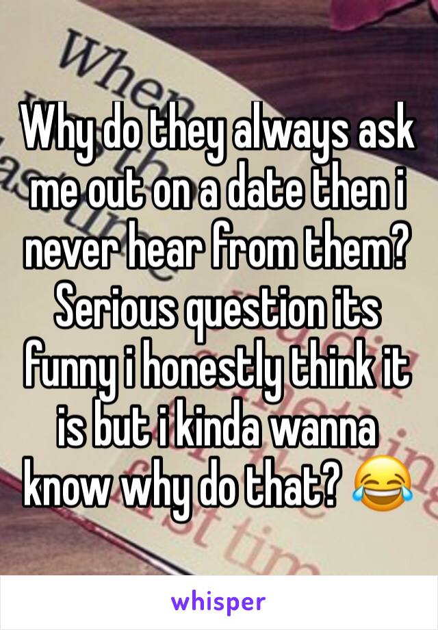 Why do they always ask me out on a date then i never hear from them? Serious question its funny i honestly think it is but i kinda wanna know why do that? 😂