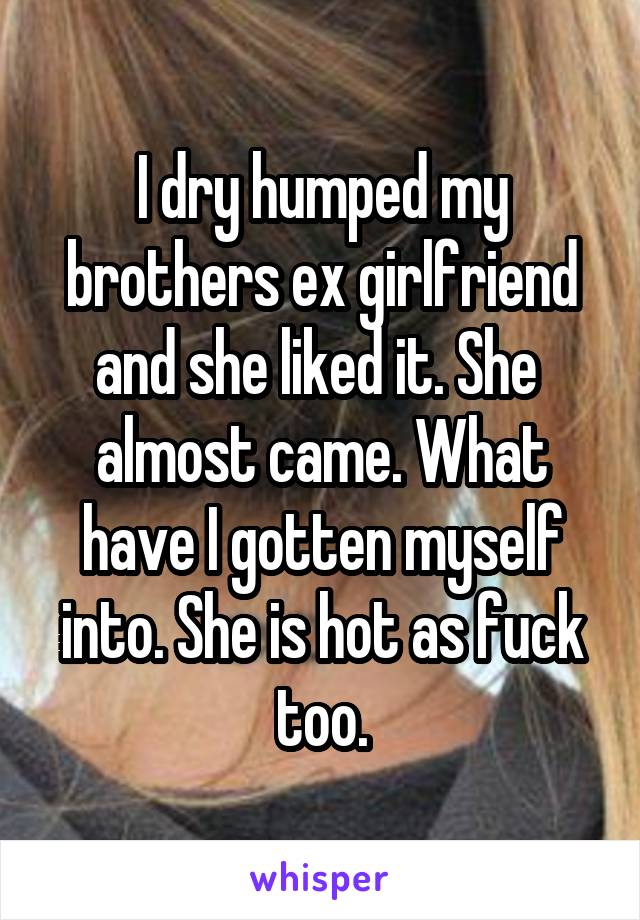 I dry humped my brothers ex girlfriend and she liked it. She  almost came. What have I gotten myself into. She is hot as fuck too.