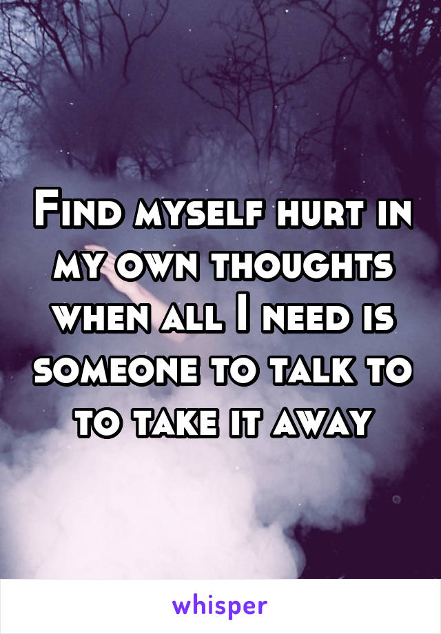 Find myself hurt in my own thoughts when all I need is someone to talk to to take it away