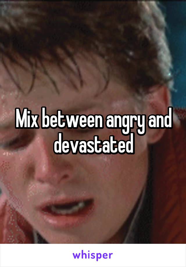 Mix between angry and devastated