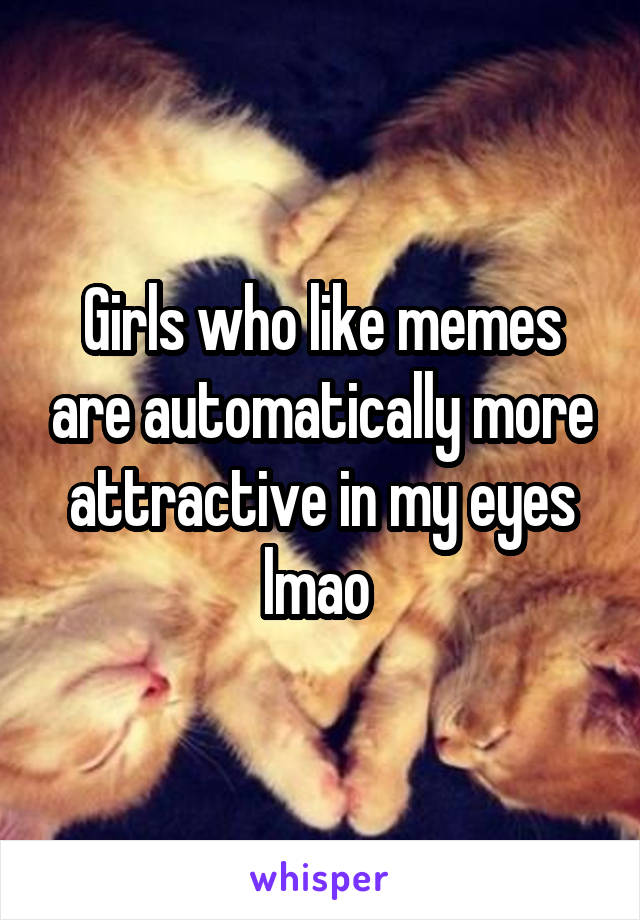 Girls who like memes are automatically more attractive in my eyes lmao 