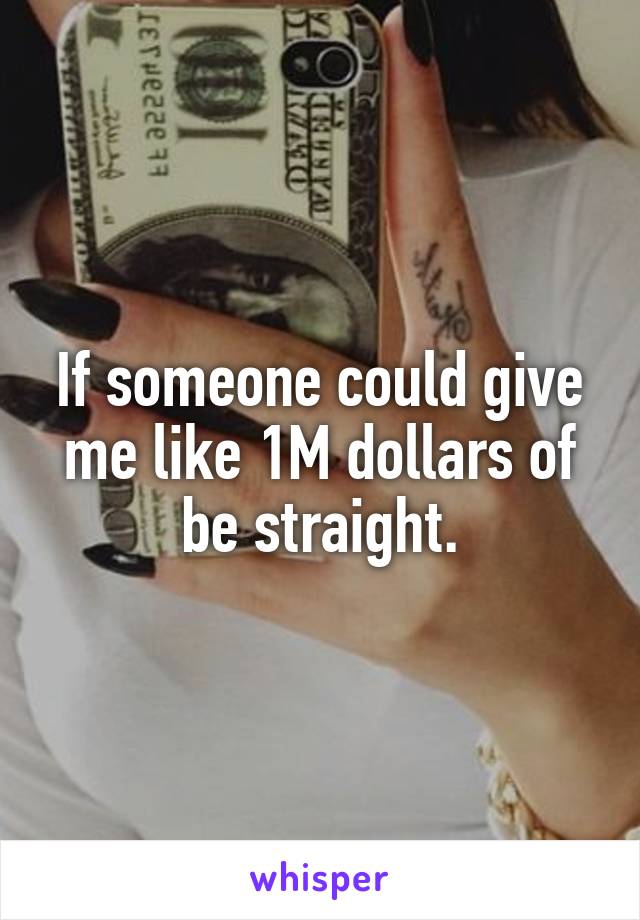 If someone could give me like 1M dollars of be straight.