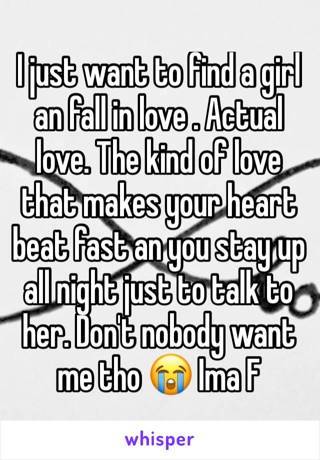 I just want to find a girl an fall in love . Actual love. The kind of love that makes your heart beat fast an you stay up all night just to talk to her. Don't nobody want me tho 😭 Ima F 