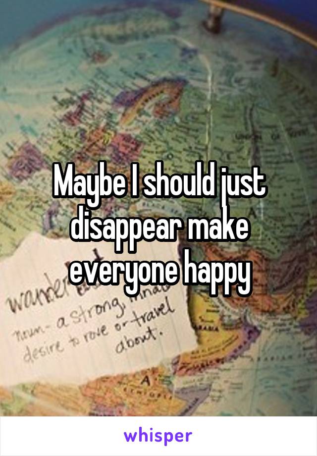 Maybe I should just disappear make everyone happy