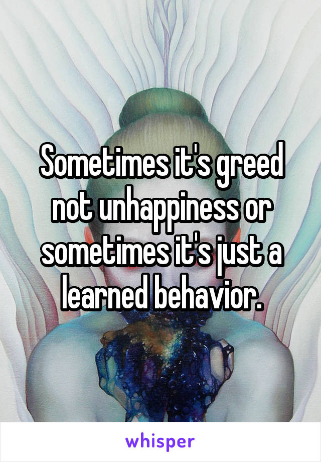 Sometimes it's greed not unhappiness or sometimes it's just a learned behavior.