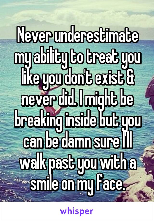 Never underestimate my ability to treat you like you don't exist & never did. I might be breaking inside but you can be damn sure I'll walk past you with a smile on my face.