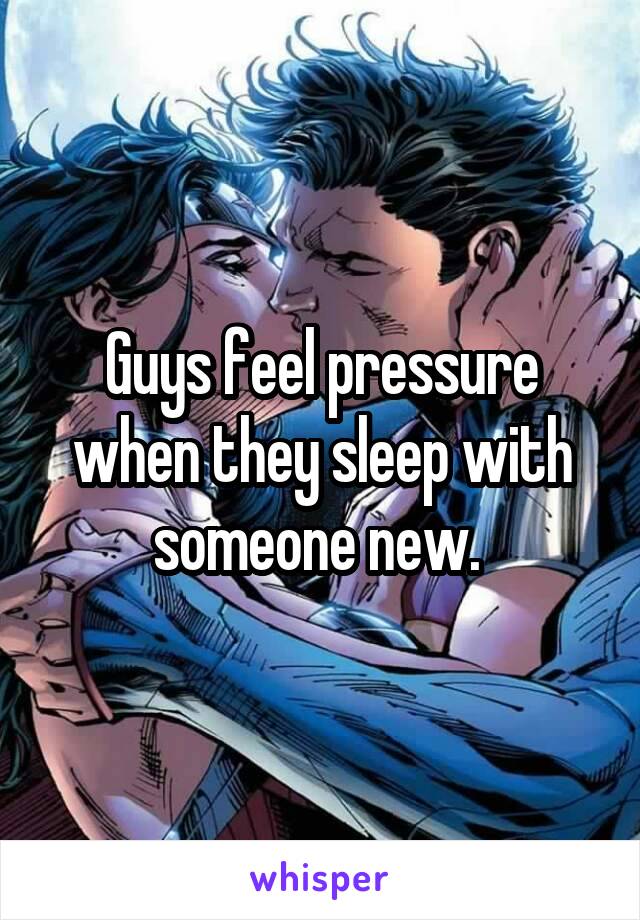 Guys feel pressure when they sleep with someone new. 