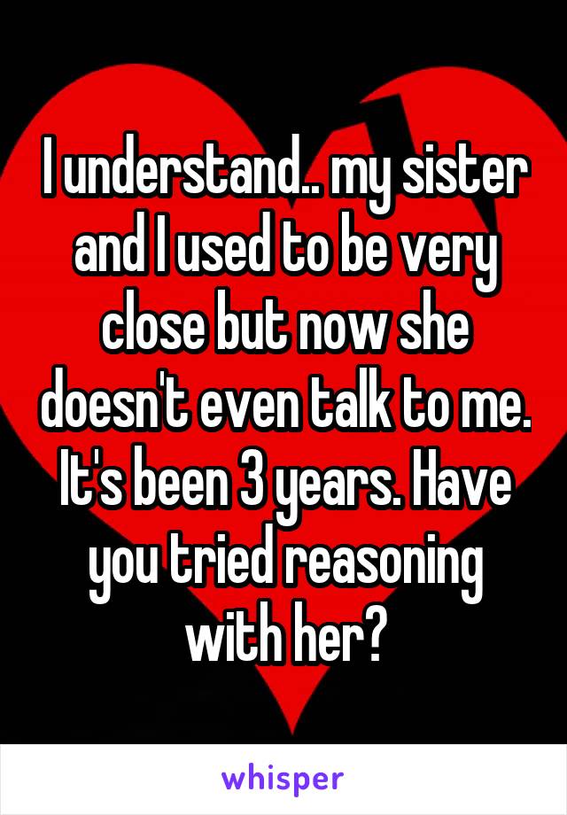 I understand.. my sister and I used to be very close but now she doesn't even talk to me. It's been 3 years. Have you tried reasoning with her?