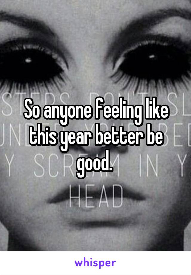 So anyone feeling like this year better be good. 