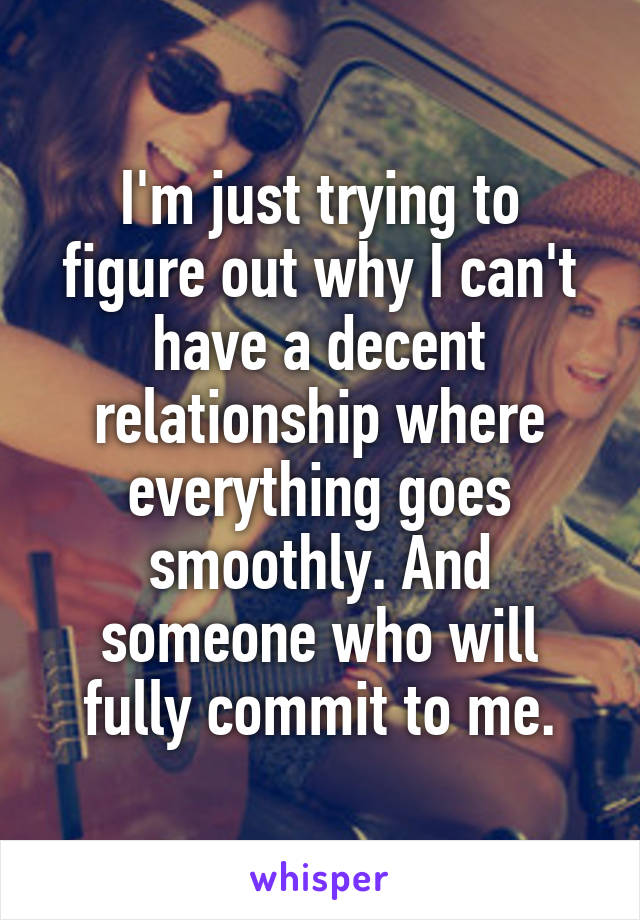 I'm just trying to figure out why I can't have a decent relationship where everything goes smoothly. And someone who will fully commit to me.