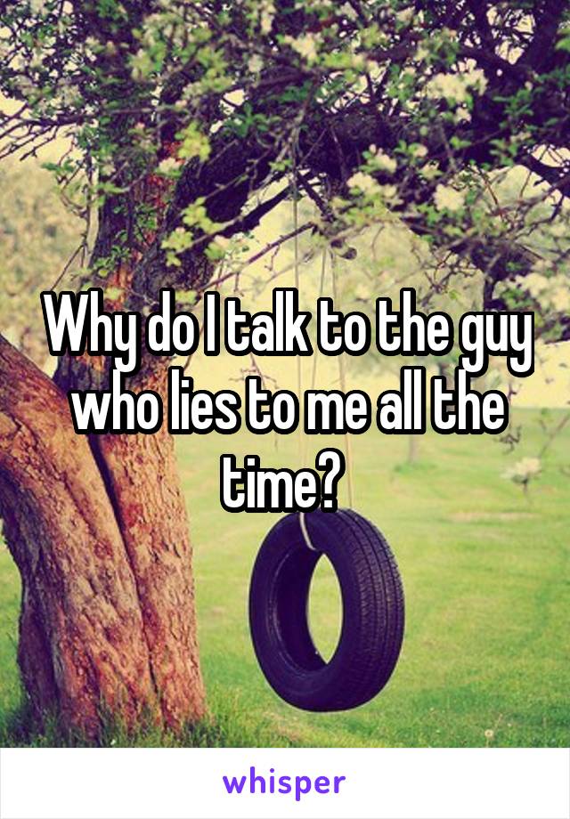 Why do I talk to the guy who lies to me all the time? 