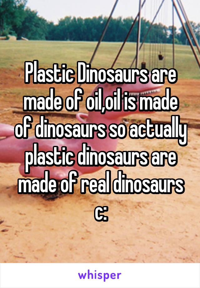 Plastic Dinosaurs are made of oil,oil is made of dinosaurs so actually plastic dinosaurs are made of real dinosaurs c: