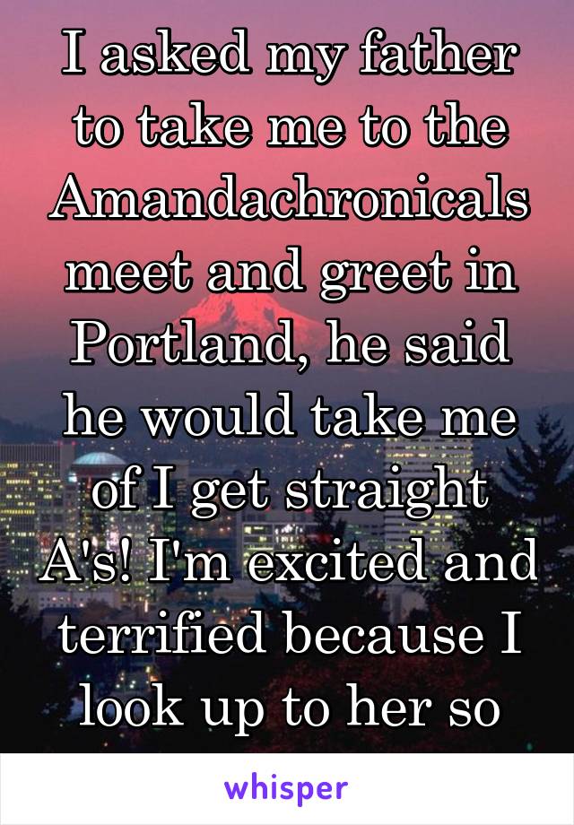 I asked my father to take me to the Amandachronicals meet and greet in Portland, he said he would take me of I get straight A's! I'm excited and terrified because I look up to her so much...