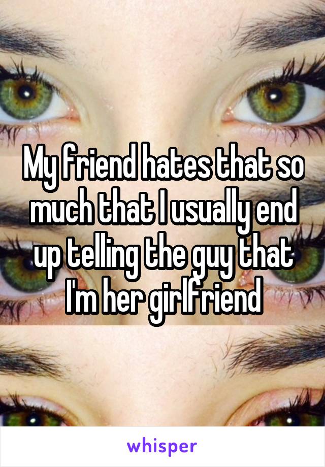 My friend hates that so much that I usually end up telling the guy that I'm her girlfriend