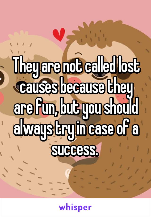 They are not called lost causes because they are fun, but you should always try in case of a success. 