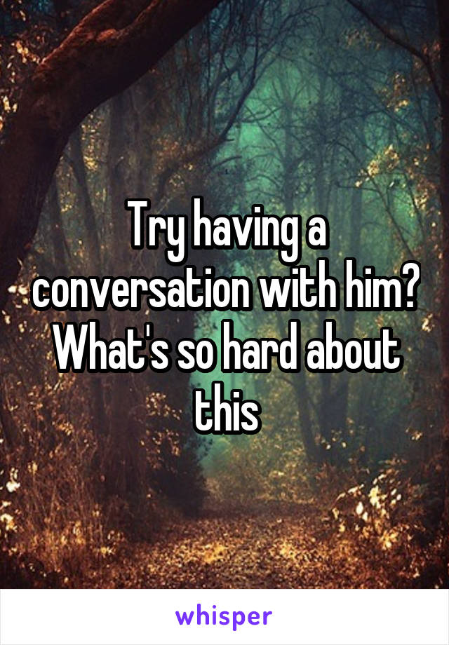 Try having a conversation with him? What's so hard about this