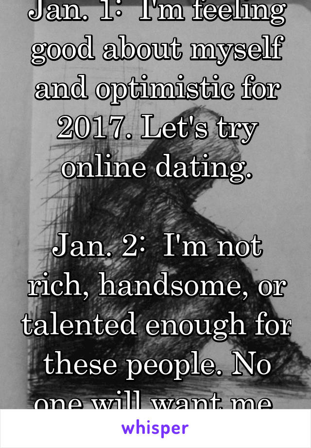 Jan. 1:  I'm feeling good about myself and optimistic for 2017. Let's try online dating.

Jan. 2:  I'm not rich, handsome, or talented enough for these people. No one will want me. I'll die alone.