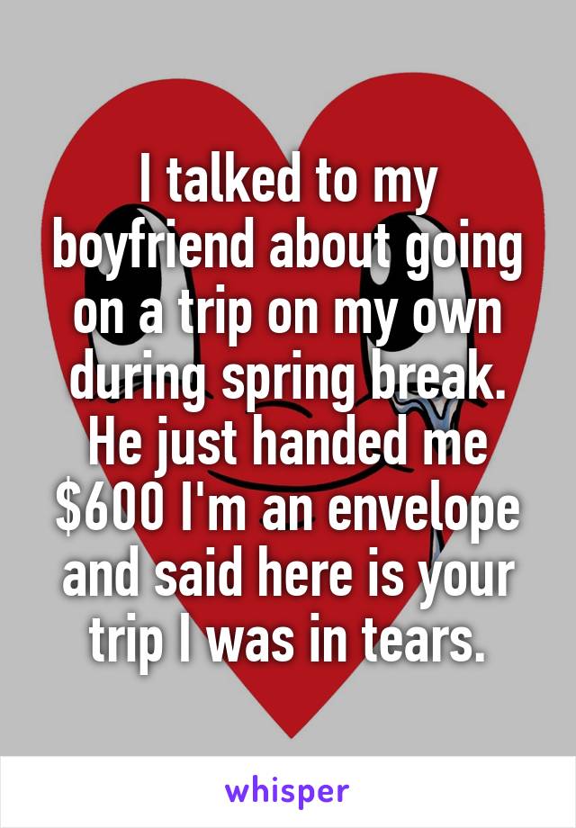 I talked to my boyfriend about going on a trip on my own during spring break.
He just handed me $600 I'm an envelope and said here is your trip I was in tears.