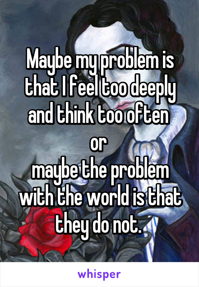 Maybe my problem is that I feel too deeply and think too often 
or 
maybe the problem with the world is that they do not. 