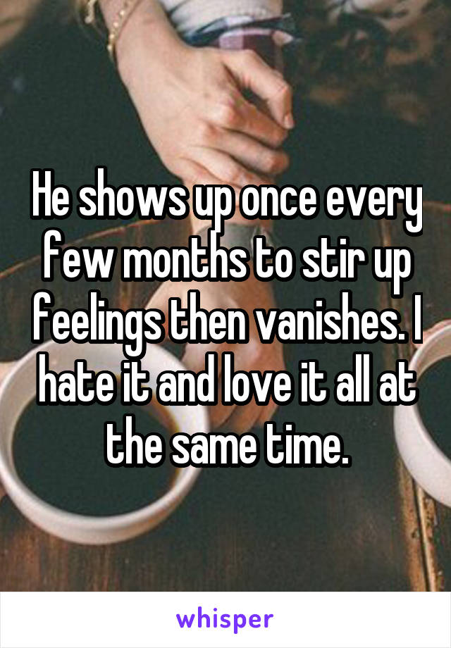 He shows up once every few months to stir up feelings then vanishes. I hate it and love it all at the same time.