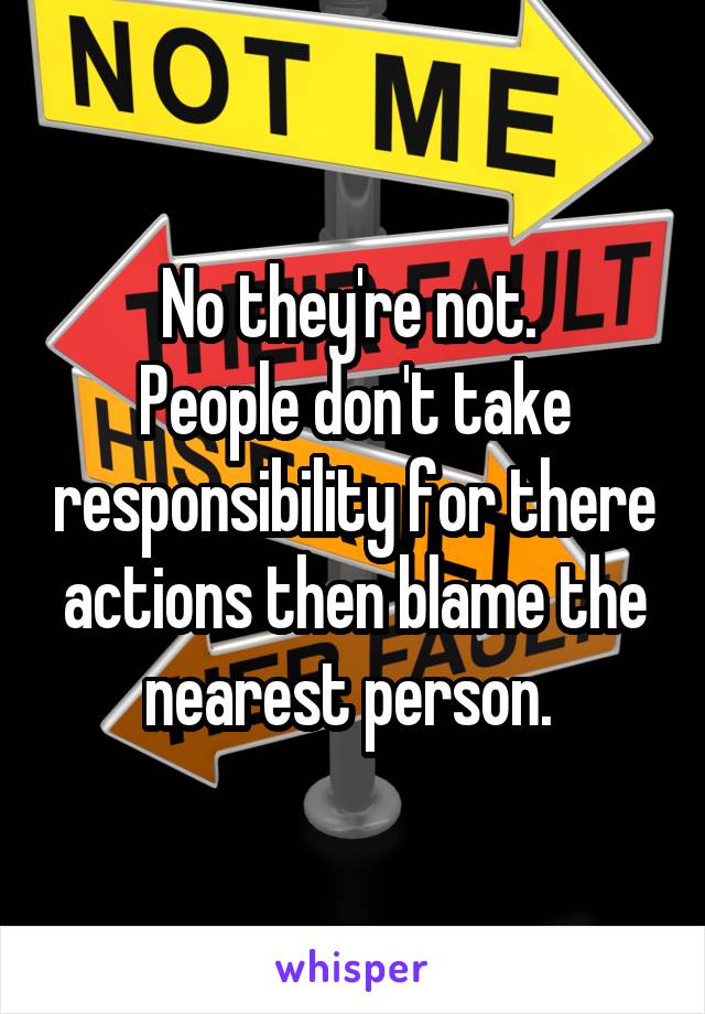 No they're not. 
People don't take responsibility for there actions then blame the nearest person. 