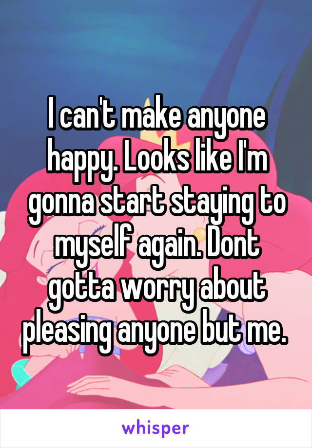 I can't make anyone happy. Looks like I'm gonna start staying to myself again. Dont gotta worry about pleasing anyone but me. 