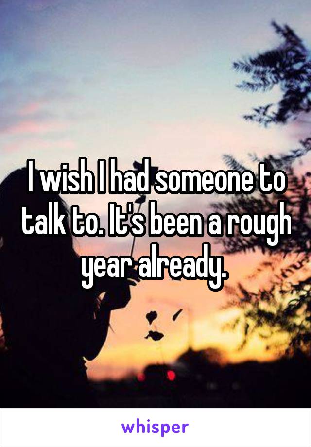 I wish I had someone to talk to. It's been a rough year already. 