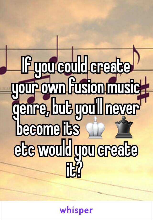 If you could create your own fusion music genre, but you'll never become its ♔ ♛ etc would you create it? 