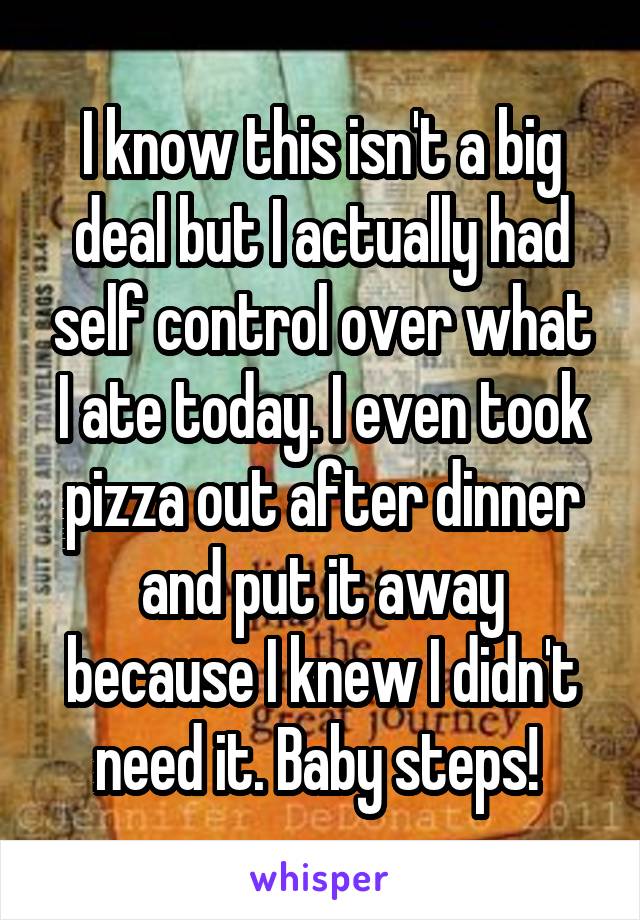 I know this isn't a big deal but I actually had self control over what I ate today. I even took pizza out after dinner and put it away because I knew I didn't need it. Baby steps! 