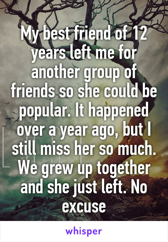 My best friend of 12 years left me for another group of friends so she could be popular. It happened over a year ago, but I still miss her so much. We grew up together and she just left. No excuse