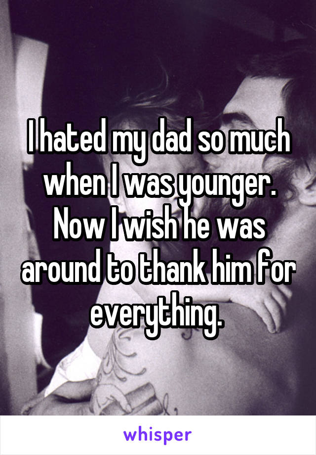 I hated my dad so much when I was younger. Now I wish he was around to thank him for everything. 