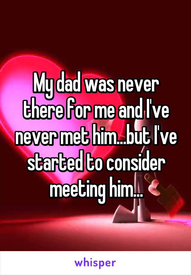 My dad was never there for me and I've never met him...but I've started to consider meeting him...