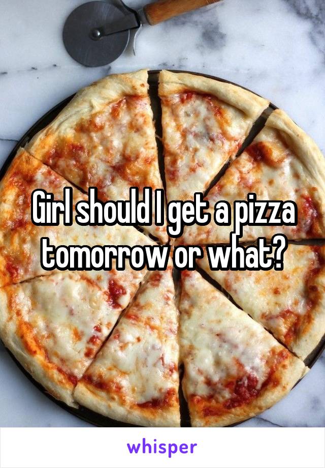 Girl should I get a pizza tomorrow or what?