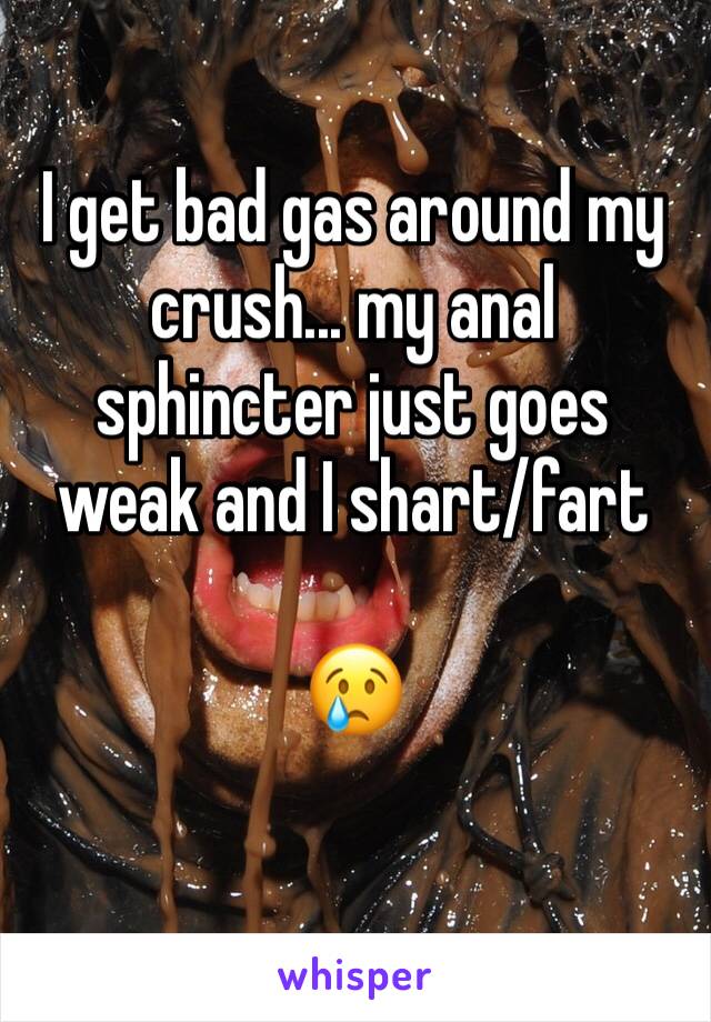 I get bad gas around my crush... my anal sphincter just goes weak and I shart/fart 

😢