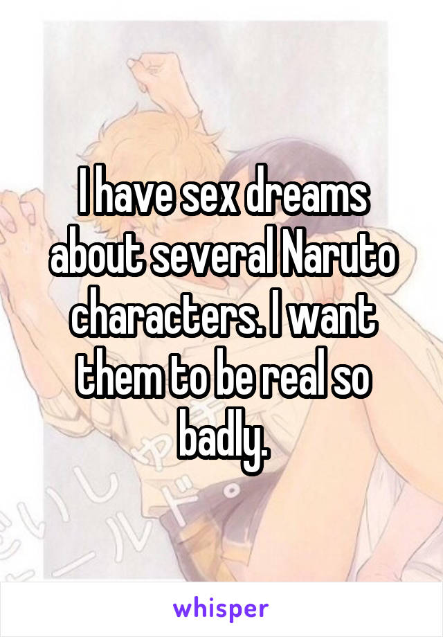 I have sex dreams about several Naruto characters. I want them to be real so badly.