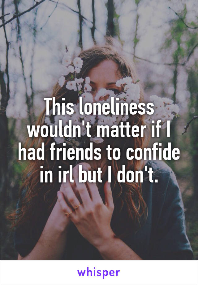 This loneliness wouldn't matter if I had friends to confide in irl but I don't.