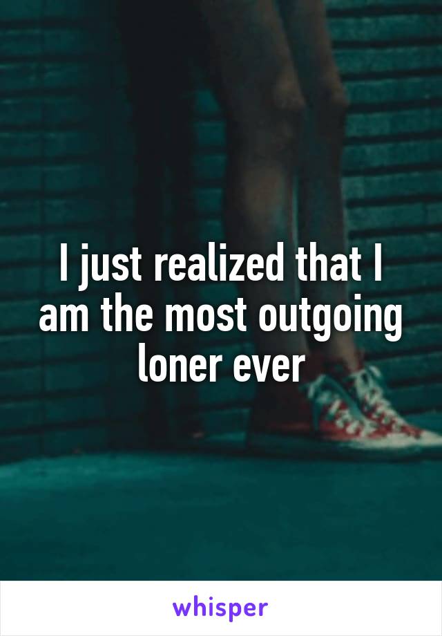 I just realized that I am the most outgoing loner ever