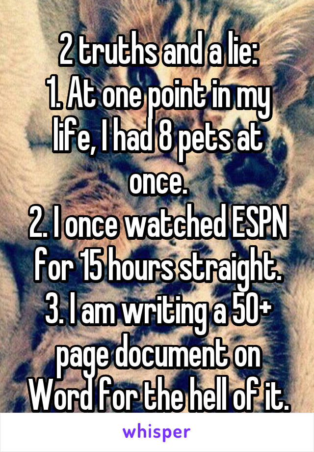 2 truths and a lie:
1. At one point in my life, I had 8 pets at once.
2. I once watched ESPN for 15 hours straight.
3. I am writing a 50+ page document on Word for the hell of it.