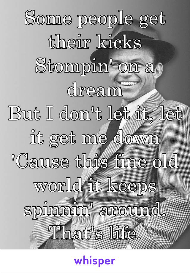 Some people get their kicks
Stompin' on a dream
But I don't let it, let it get me down
'Cause this fine old world it keeps spinnin' around. That's life. 
🎼