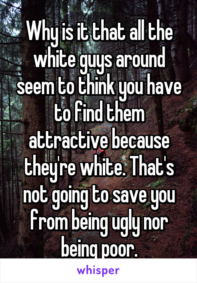 Why is it that all the white guys around seem to think you have to find them attractive because they're white. That's not going to save you from being ugly nor being poor.