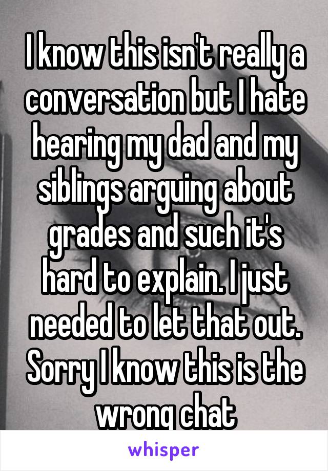 I know this isn't really a conversation but I hate hearing my dad and my siblings arguing about grades and such it's hard to explain. I just needed to let that out. Sorry I know this is the wrong chat