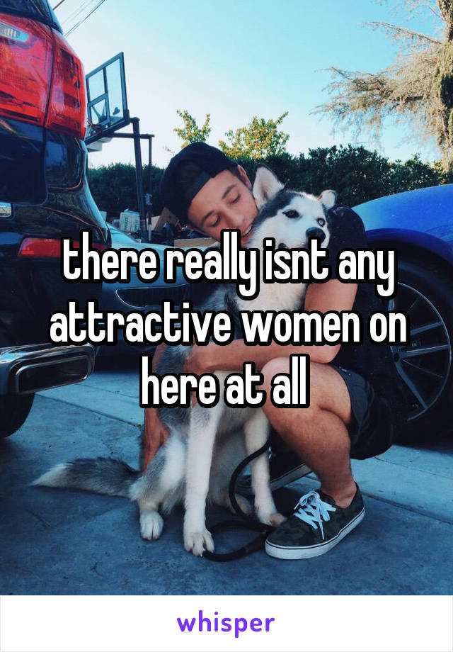 there really isnt any attractive women on here at all 