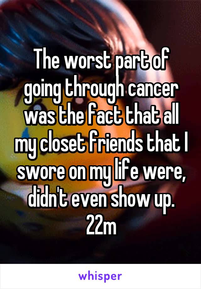 The worst part of going through cancer was the fact that all my closet friends that I swore on my life were, didn't even show up. 22m