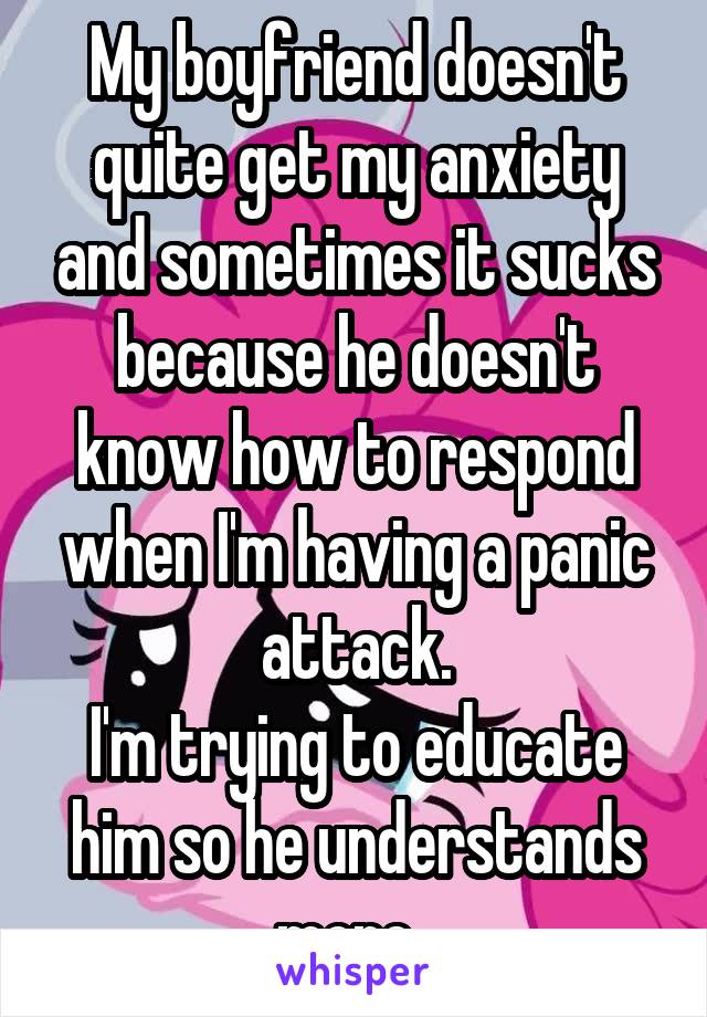 My boyfriend doesn't quite get my anxiety and sometimes it sucks because he doesn't know how to respond when I'm having a panic attack.
I'm trying to educate him so he understands more. 