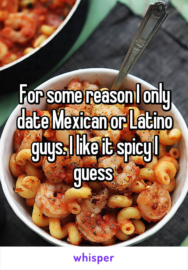 For some reason I only date Mexican or Latino guys. I like it spicy I guess 