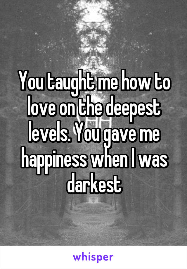 You taught me how to love on the deepest levels. You gave me happiness when I was darkest